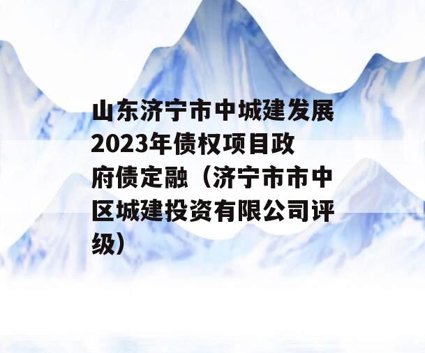 山东济宁市中城建发展2023年债权项目政府债定融（济宁市市中区城建投资有限公司评级）