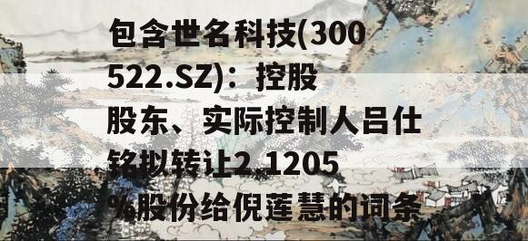 包含世名科技(300522.SZ)：控股股东、实际控制人吕仕铭拟转让2.1205%股份给倪莲慧的词条