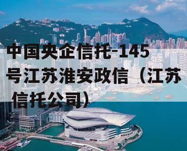 中国央企信托-145号江苏淮安政信（江苏 信托公司）