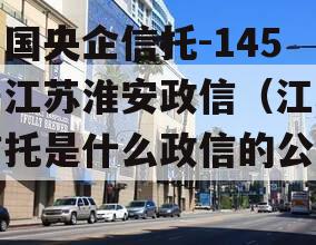 中国央企信托-145号江苏淮安政信（江苏信托是什么政信的公司）