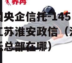 中国央企信托-145号江苏淮安政信（江苏信托总部在哪）