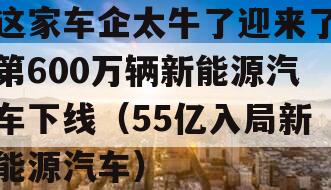 这家车企太牛了迎来了第600万辆新能源汽车下线（55亿入局新能源汽车）