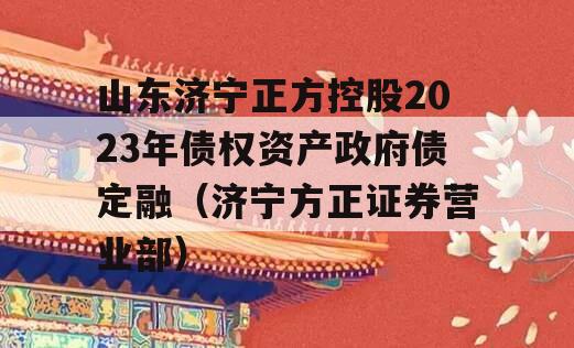 山东济宁正方控股2023年债权资产政府债定融（济宁方正证券营业部）