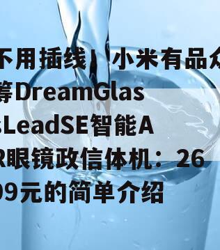 不用插线！小米有品众筹DreamGlassLeadSE智能AR眼镜政信体机：2699元的简单介绍