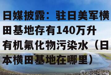 日媒披露：驻日美军横田基地存有140万升有机氟化物污染水（日本横田基地在哪里）