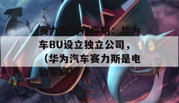 赛力斯发布声明：华为车BU设立独立公司，（华为汽车赛力斯是电动车吗）