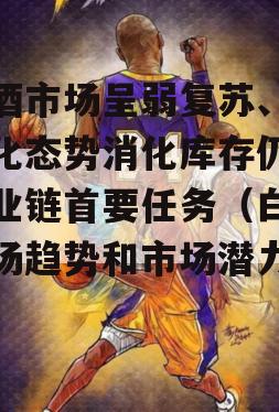 白酒市场呈弱复苏、强分化态势消化库存仍是产业链首要任务（白酒市场趋势和市场潜力分析）