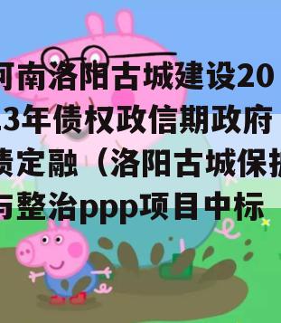 河南洛阳古城建设2023年债权政信期政府债定融（洛阳古城保护与整治ppp项目中标）