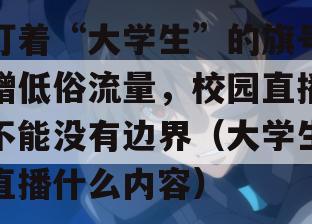 打着“大学生”的旗号蹭低俗流量，校园直播不能没有边界（大学生直播什么内容）
