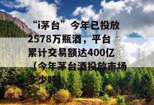 “i茅台”今年已投放2578万瓶酒，平台累计交易额达400亿（今年茅台酒投放市场多少吨）