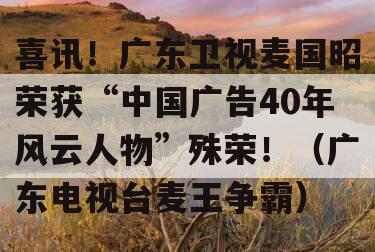 喜讯！广东卫视麦国昭荣获“中国广告40年风云人物”殊荣！（广东电视台麦王争霸）