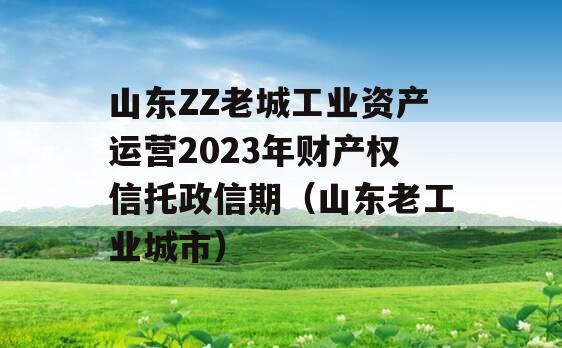 山东ZZ老城工业资产运营2023年财产权信托政信期（山东老工业城市）