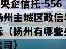 A级央企信托-556号扬州主城区政信年期非标（扬州有哪些央企分公司）