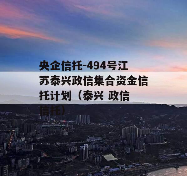 央企信托-494号江苏泰兴政信集合资金信托计划（泰兴 政信 信托）