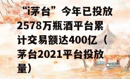 “i茅台”今年已投放2578万瓶酒平台累计交易额达400亿（茅台2021平台投放量）