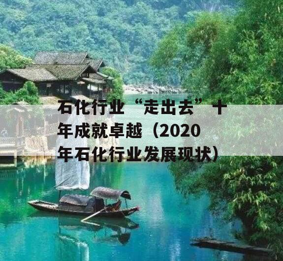 石化行业“走出去”十年成就卓越（2020年石化行业发展现状）