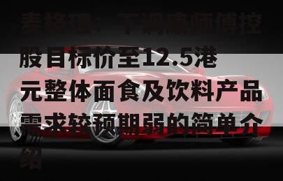 麦格理：下调康师傅控股目标价至12.5港元整体面食及饮料产品需求较预期弱的简单介绍
