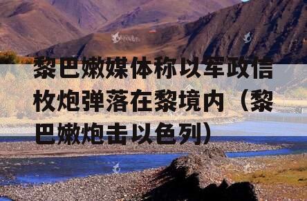 黎巴嫩媒体称以军政信枚炮弹落在黎境内（黎巴嫩炮击以色列）