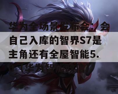 华为全场景发布会：会自己入库的智界S7是主角还有全屋智能5.0（华为智能政信）