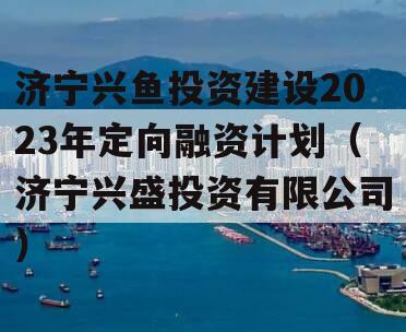济宁兴鱼投资建设2023年定向融资计划（济宁兴盛投资有限公司）