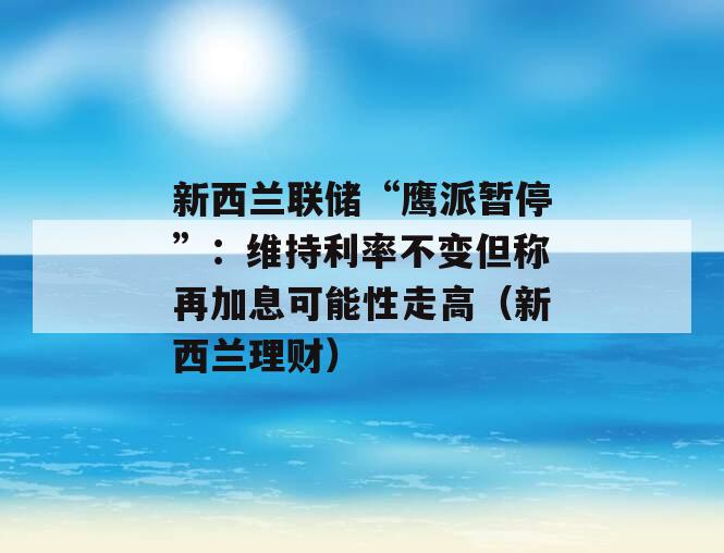 新西兰联储“鹰派暂停”：维持利率不变但称再加息可能性走高（新西兰理财）