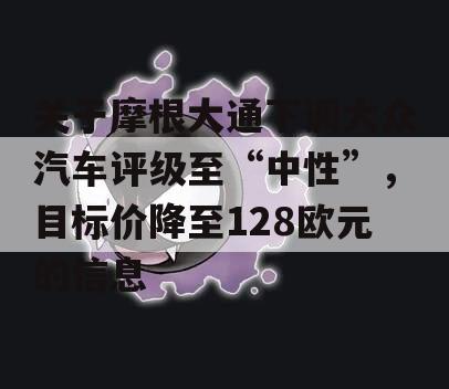 关于摩根大通下调大众汽车评级至“中性”，目标价降至128欧元的信息