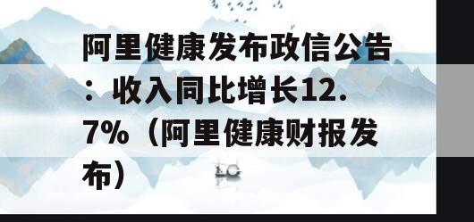 阿里健康发布政信公告：收入同比增长12.7%（阿里健康财报发布）