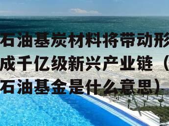 石油基炭材料将带动形成千亿级新兴产业链（石油基金是什么意思）