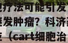 FDA调查CAR-T细胞疗法可能引发T细胞继发肿瘤？科济药业回应（cart细胞治疗肿瘤的副作用）