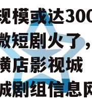 市场规模或达300亿元！微短剧火了，剧组扎堆横店影视城（横店影视城剧组信息网）
