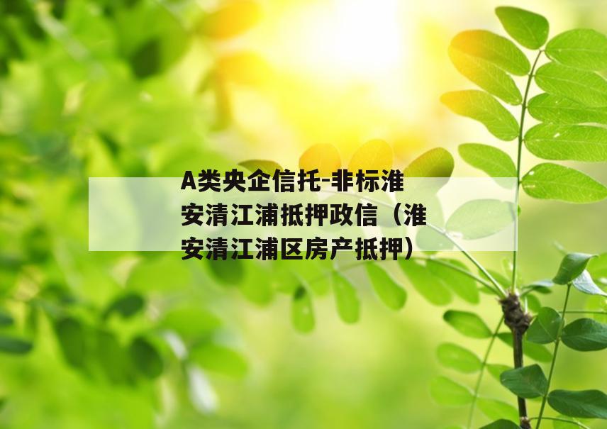 A类央企信托-非标淮安清江浦抵押政信（淮安清江浦区房产抵押）