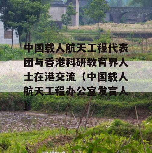 中国载人航天工程代表团与香港科研教育界人士在港交流（中国载人航天工程办公室发言人）