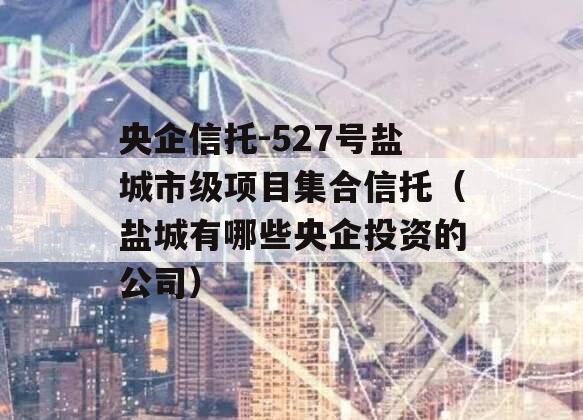 央企信托-527号盐城市级项目集合信托（盐城有哪些央企投资的公司）