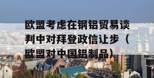 欧盟考虑在钢铝贸易谈判中对拜登政信让步（欧盟对中国铝制品）