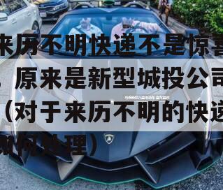 来历不明快递不是惊喜，原来是新型城投公司（对于来历不明的快递如何处理）