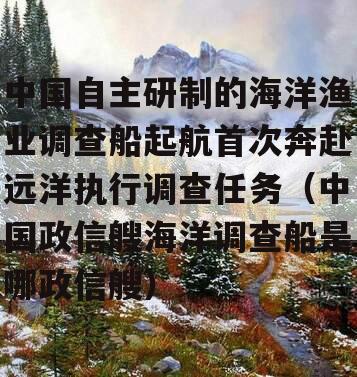 中国自主研制的海洋渔业调查船起航首次奔赴远洋执行调查任务（中国政信艘海洋调查船是哪政信艘）