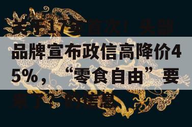 关于17年首次！头部品牌宣布政信高降价45%，“零食自由”要来了？的信息