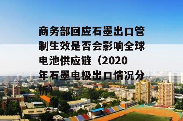 商务部回应石墨出口管制生效是否会影响全球电池供应链（2020年石墨电极出口情况分析）