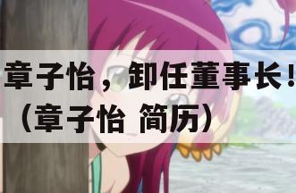 章子怡，卸任董事长！（章子怡 简历）