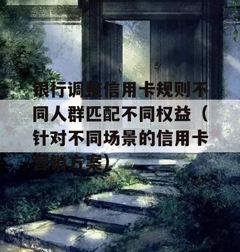 银行调整信用卡规则不同人群匹配不同权益（针对不同场景的信用卡营销方案）