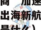 跨境电商“加速跑”开辟企业出海新航道（跨境出海是什么）