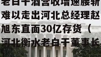 老白干酒营收增速腰斩难以走出河北总经理赵旭东直面30亿存货（河北衡水老白干董事长）