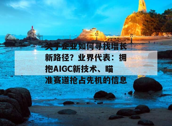 关于企业如何寻找增长新路径？业界代表：拥抱AIGC新技术、瞄准赛道抢占先机的信息