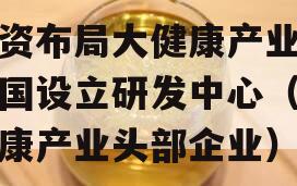 外资布局大健康产业在中国设立研发中心（大健康产业头部企业）