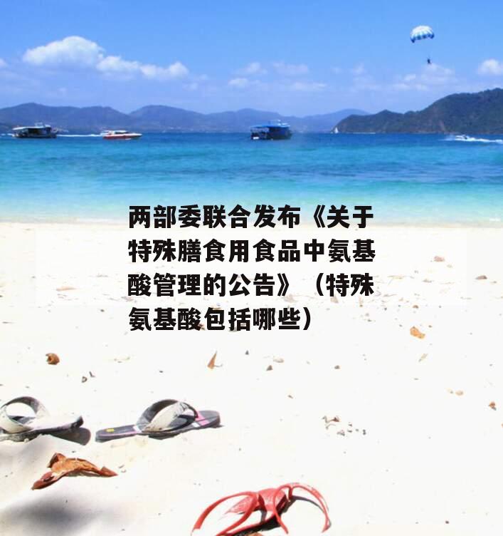 两部委联合发布《关于特殊膳食用食品中氨基酸管理的公告》（特殊氨基酸包括哪些）