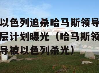 以色列追杀哈马斯领导层计划曝光（哈马斯领导被以色列杀光）