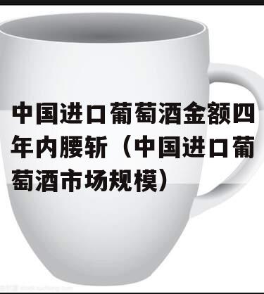 中国进口葡萄酒金额四年内腰斩（中国进口葡萄酒市场规模）
