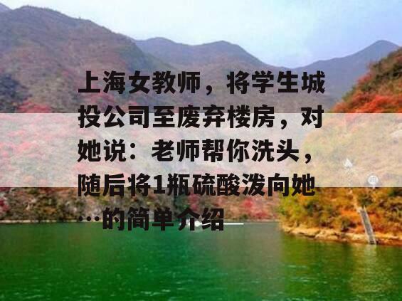 上海女教师，将学生城投公司至废弃楼房，对她说：老师帮你洗头，随后将1瓶硫酸泼向她…的简单介绍