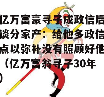 亿万富豪寻子成政信后谈分家产：给他多政信点以弥补没有照顾好他（亿万富翁寻子30年）