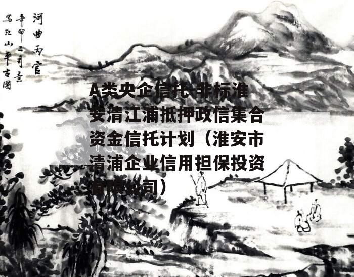 A类央企信托-非标淮安清江浦抵押政信集合资金信托计划（淮安市清浦企业信用担保投资有限公司）